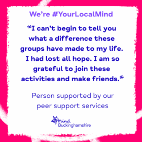 Quote from a person supported by our peer support services. "I can't begin to tell you the difference these groups have made to my life. I had lost all hope. I am so grateful to join these activities and make friends."