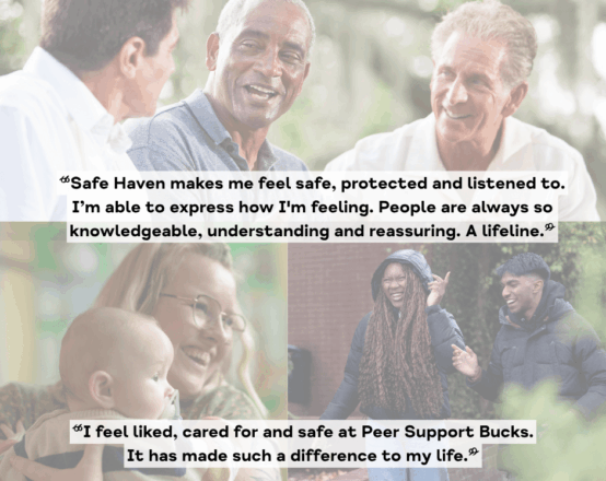 Collage of images featuring three men, a woman holding a baby and two teenagers. All are smiling. The text is two quotes from people we support: "Safe Haven makes me feel safe, protected and listened to. I'm able to express how I'm feeling. People are always to knowledgeable, understanding and reassuring. A lifeline." "I feel liked, cared for and safe at Peer Support Bucks. It has made such a difference to my life."
